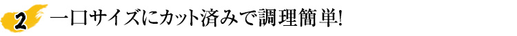一口サイズに処理済みだからカット不要。下処理の手間が軽減！