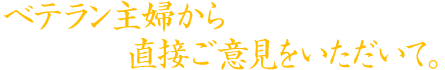 ベテラン主婦から直接ご意見をいただいて。