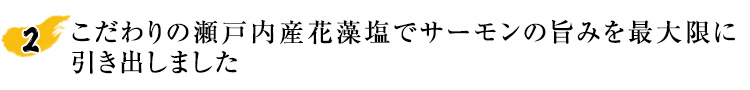 こだわりの瀬戸内産花藻塩でサーモンの旨みを最大限に引き出しました。