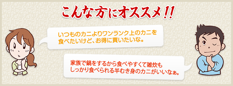 いつものカニよりワンランク上のカニを食べたいけど、お得に買いたいな。　家族で鍋をするから食べやすくて雑炊もしっかり食べられる半むき身のカニがいいなぁ