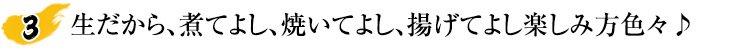 生だから、煮てよし、焼いてよし、揚げてよし楽しみ方色々♪