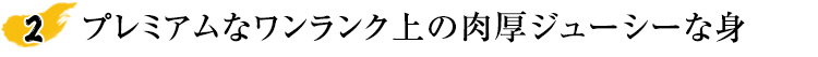 プレミアムなワンランク上の肉厚ジューシーな身
