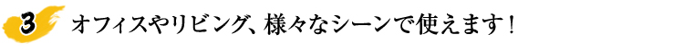 オフィスやリビング、様々なシーンで使えます！