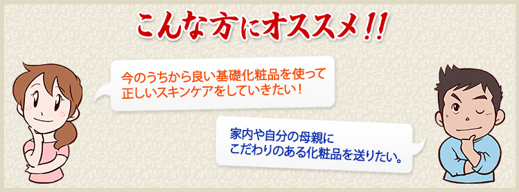 今のうちから良い基礎化粧品を使って正しいスキンケアをしていきたい！家内や自分の母親にこだわりのある化粧品を送りたい。という方におすすめ