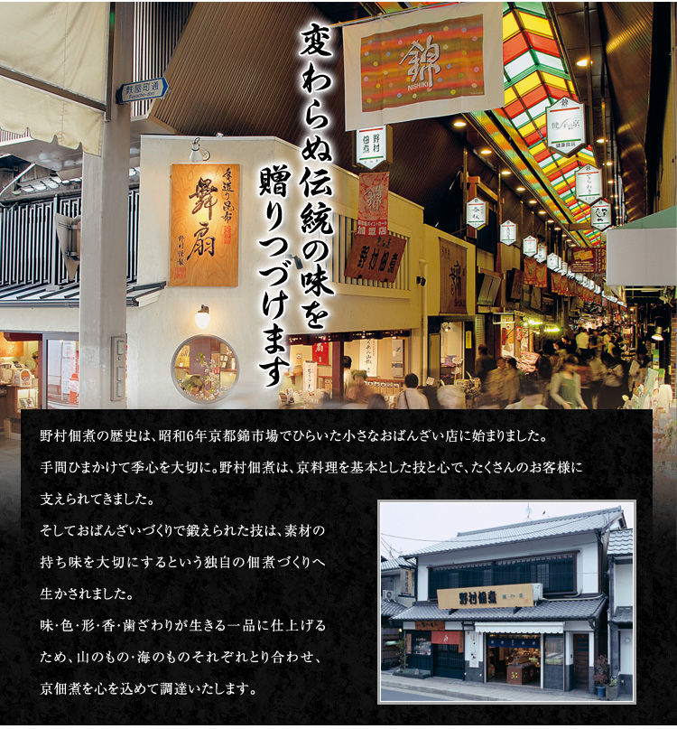 野村佃煮の歴史は、昭和6年京都錦市場でひらいた小さなおばんざい店に始まりました。
手間ひまかけて季心を大切に。野村佃煮は、京料理を基本とした技と心で、たくさんのお客様に支えられています。
