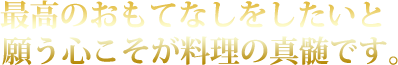 最高のおもてなしをしたいと願う心こそが料理の真髄です。