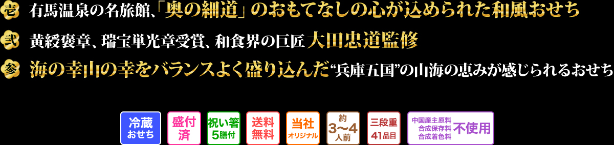 壱 有馬温泉の名旅館、「奥の細道」のおもてなしの心が込められた和風おせち 弐 黄綬褒章、瑞宝単光章受賞、和食界の巨匠大田忠道監修 参 海の幸山の幸をバランスよく盛り込んだ“兵庫五国”の山海の恵みが感じられるおせち
