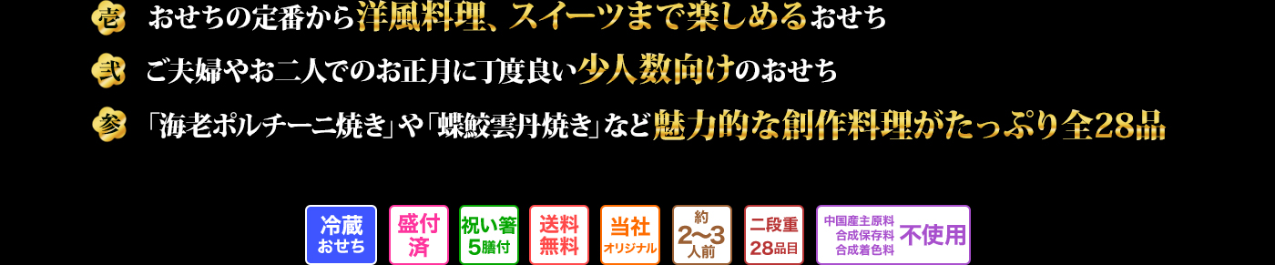 壱 おせちの定番から洋風料理、スイーツまで楽しめるおせち 弐 ご夫婦やお二人でのお正月に丁度良い少人数向けのおせち 参 「海老ポルチーニ焼き」や「蝶鮫雲丹焼き」など魅力的な創作料理がたっぷり全28品