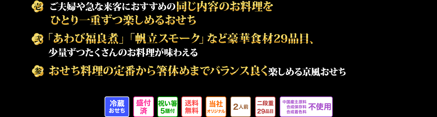 壱 ご夫婦や急な来客におすすめの同じ内容のお料理をひとり一重ずつ楽しめるおせち 弐 「あわび福良煮」「帆立スモーク」など豪華食材29品目、少量ずつたくさんのお料理が味わえる 参 おせち料理の定番から箸休めまでバランス良く楽しめる京風おせち