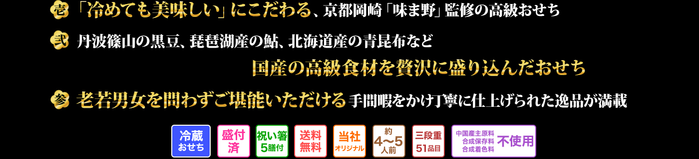 壱 「冷めても美味しい」にこだわる、京都岡崎「味ま野」監修の高級おせち 弐 丹波篠山の黒豆、琵琶湖産の鮎、北海道産の青昆布など国産の高級食材を贅沢に盛り込んだおせち 参 老若男女を問わずご堪能いただける手間暇をかけ丁寧に仕上げられた逸品が満載