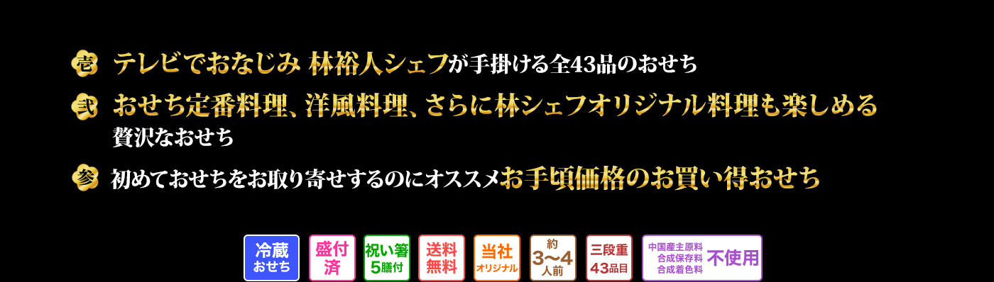 壱 テレビでおなじみ 林裕人シェフが手掛ける全43品のおせち 弐 おせち定番料理、洋風料理、さらに林シェフオリジナル料理も楽しめる贅沢なおせち 参 初めておせちをお取り寄せするのにオススメお手頃価格のお買い得おせち