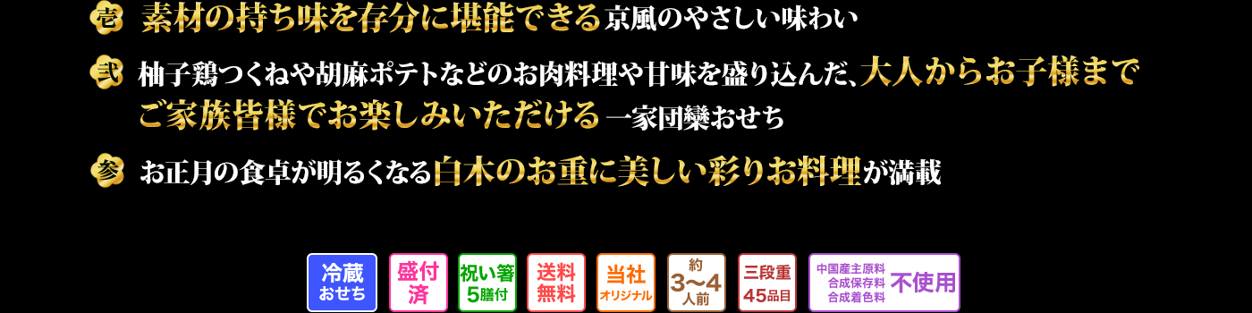 壱 素材の持ち味を存分に堪能できる京風のやさしい味わい 弐 柚子鶏つくねや胡麻ポテトなどのお肉料理や甘味を盛り込んだ、大人からお子様までご家族皆様でお楽しみいただける一家団欒おせち 参 お正月の食卓が明るくなる白木のお重に美しい彩りお料理が満載