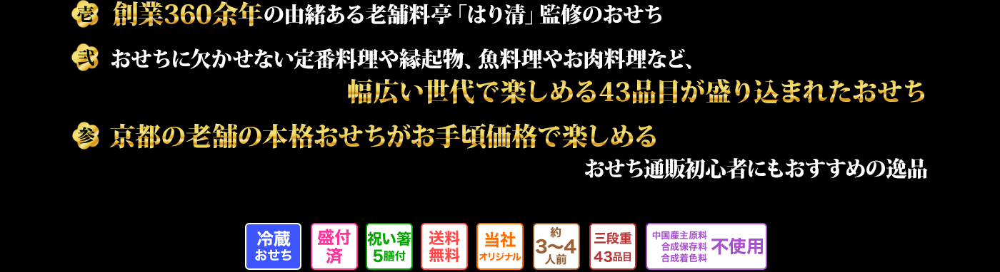 壱 創業360余年の由緒ある老舗料亭「はり清」監修のおせち 弐 おせちに欠かせない定番料理や縁起物、魚料理やお肉料理など、幅広い世代で楽しめる43品目が盛り込まれたおせち 参 京都の老舗の本格おせちがお手頃価格で楽しめるおせち通販初心者にもおすすめの逸品