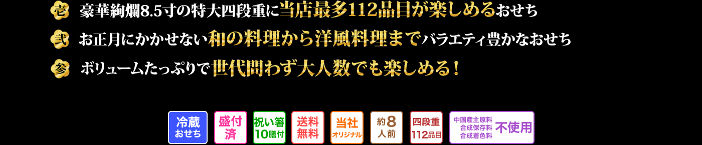 壱　豪華絢爛8.5寸の特大四段重に当店最多112品目が楽しめるおせち 弍　お正月にかかせない和の料理から洋風料理までバラエティ豊かなおせち 参　ボリュームたっぷりで世代問わず大人数でも楽しめる！