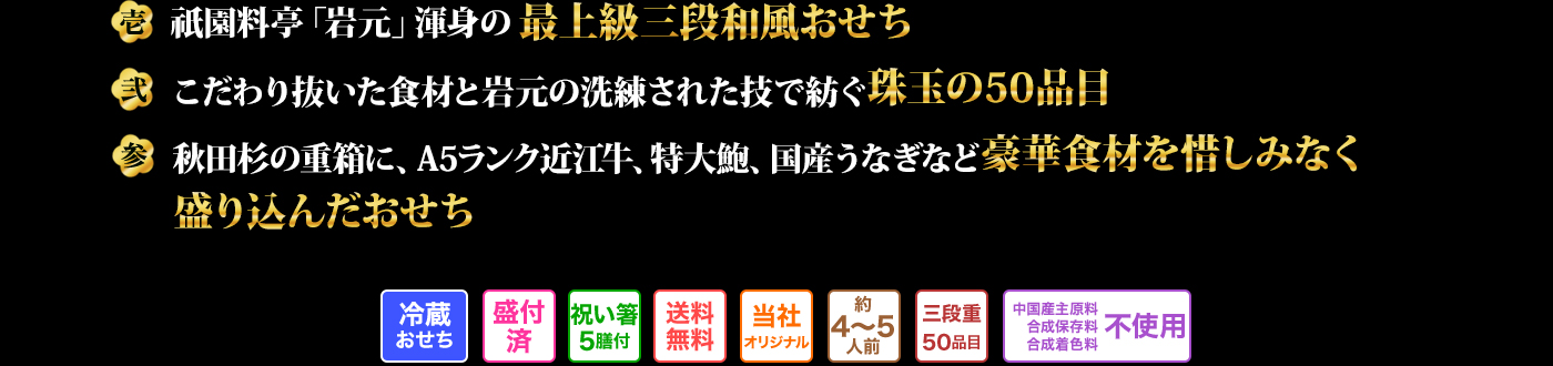 壱 祇園料亭「岩元」渾身の最上級三段和風おせち 弐 こだわり抜いた食材と岩元の洗練された技で紡ぐ珠玉の50品目 参 秋田杉の重箱に、A5ランク近江牛、特大鮑、国産うなぎなど豪華食材を惜しみなく盛り込んだおせち