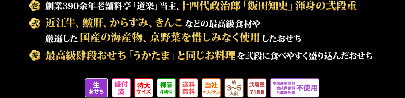 壱 創業390余年老舗料亭「道楽」当主、十四代政治郎「飯田知史」渾身の弐段重 弐 近江牛、鮟肝、からすみ、きんこなどの最高級食材や厳選した国産の海産物、京野菜を惜しみなく使用したおせち 参 最高級肆段おせち「うかたま」と同じお料理を弐段に食べやすく盛り込んだおせち