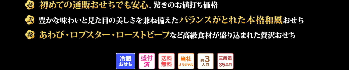 壱 初めての通販おせちでも安心、驚きのお値打ち価格 弐 豊かな味わいと見た目の美しさを兼ね備えたバランスがとれた本格和風おせち 参 あわび・ロブスター・ローストビーフなど高級食材が盛り込まれた贅沢おせち