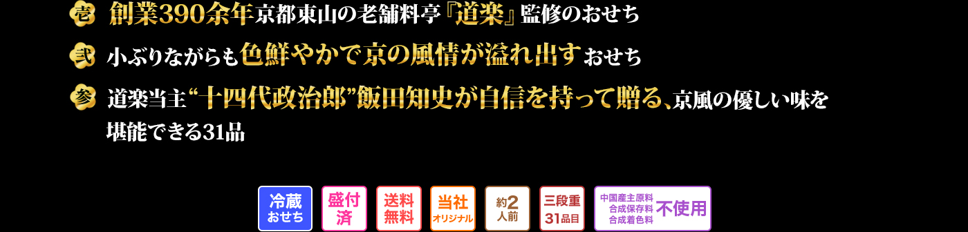 壱 創業390余年京都東山の老舗料亭『道楽』監修のおせち 弐 小ぶりながらも色鮮やかで京の風情が溢れ出すおせち 参 道楽当主“十四代政治郎”飯田知史が自信を持って贈る、京風の優しい味を堪能できる31品