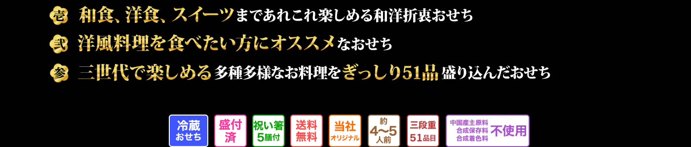 壱 和食、洋食、スイーツまであれこれ楽しめる和洋折衷おせち 弐 洋風料理を食べたい方にオススメなおせち 参 三世代で楽しめる多種多様なお料理をぎっしり51品盛り込んだおせち