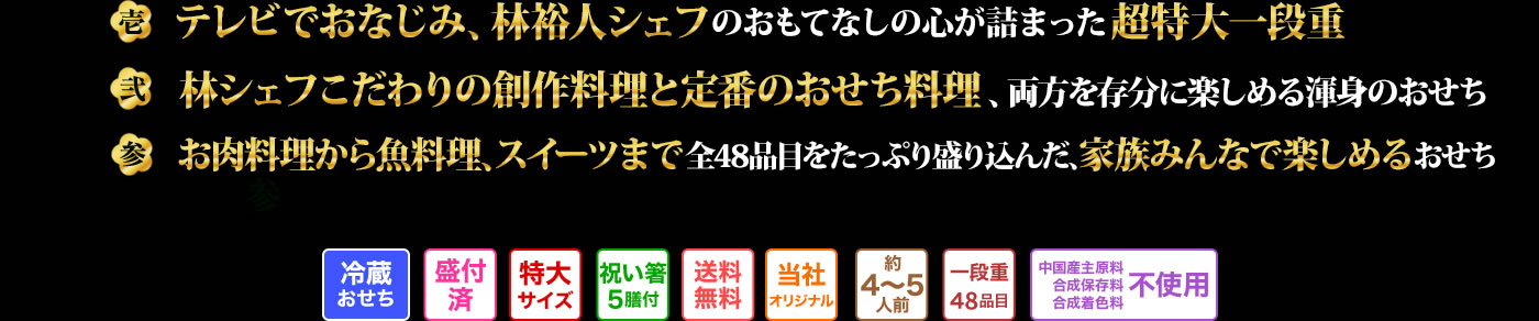 壱 テレビでおなじみ、林裕人シェフの
おもてなしの心が詰まった超特大一段重 弐 林シェフこだわりの創作料理と定番のおせち料理、両方を存分に楽しめる渾身のおせち 参 お肉料理から魚料理、スイーツまで全48品目をたっぷり盛り込んだ、家族みんなで楽しめるおせち