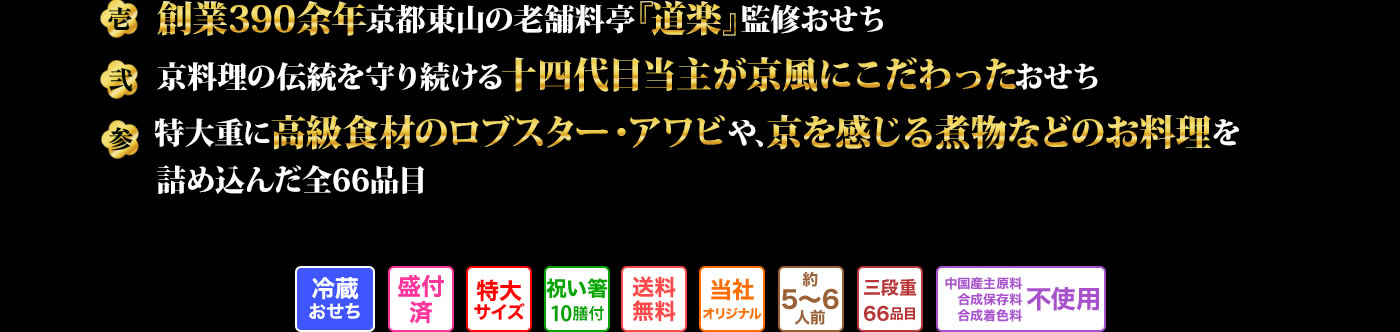 壱 創業390余年京都東山の老舗料亭『道楽』監修おせち 弐 京料理の伝統を守り続ける十四代目当主が京風にこだわったおせち 参 特大重に高級食材のロブスター。アワビや、京を感じる煮物などのお料理を詰め込んだ全66品目