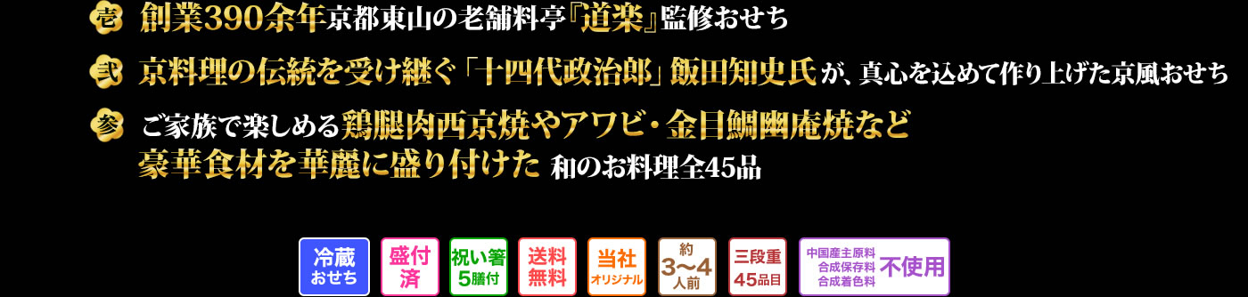 壱 創業390余年京都東山の老舗料亭『道楽』監修おせち 弐 京料理の伝統を受け継ぐ「十四代政治郎」飯田知史氏が真心を込めて作り上げた京風おせち 参 ご家族で楽しめる鶏腿肉西京焼きやアワビ・金目鯛幽庵焼など豪華食材を華麗に盛り付けた和のお料理全45品
