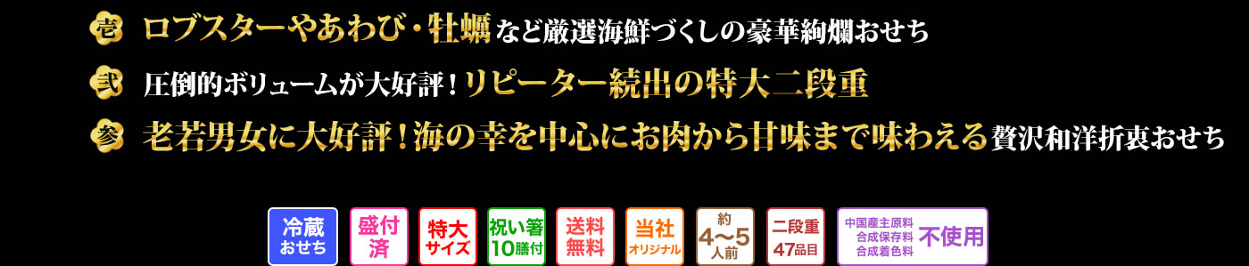 壱 ロブスターやあわび・牡蠣など厳選海鮮づくしの豪華絢爛おせち 弐 圧倒的ボリュームが大好評！リピーター続出の特大二段重 参 老若男女に大好評！海の幸を中心にお肉から甘味まで味わえる贅沢和洋折衷おせち