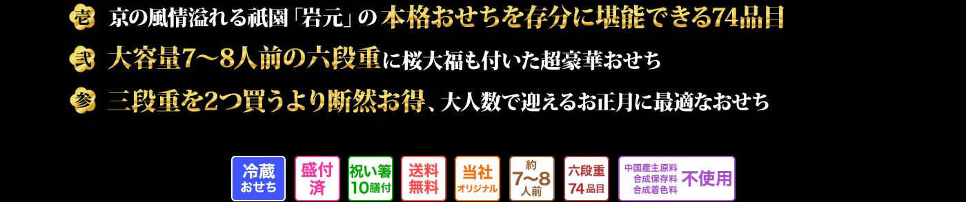 壱 京の風情溢れる祇園「岩元」の本格おせちを存分に堪能できる74品目 弐 大容量7~8人前の六段重に桜大福も付いた超豪華おせち 参 三段重を2つ買うより断然お買い得、大人数で迎えるお正月に最適なおせち
