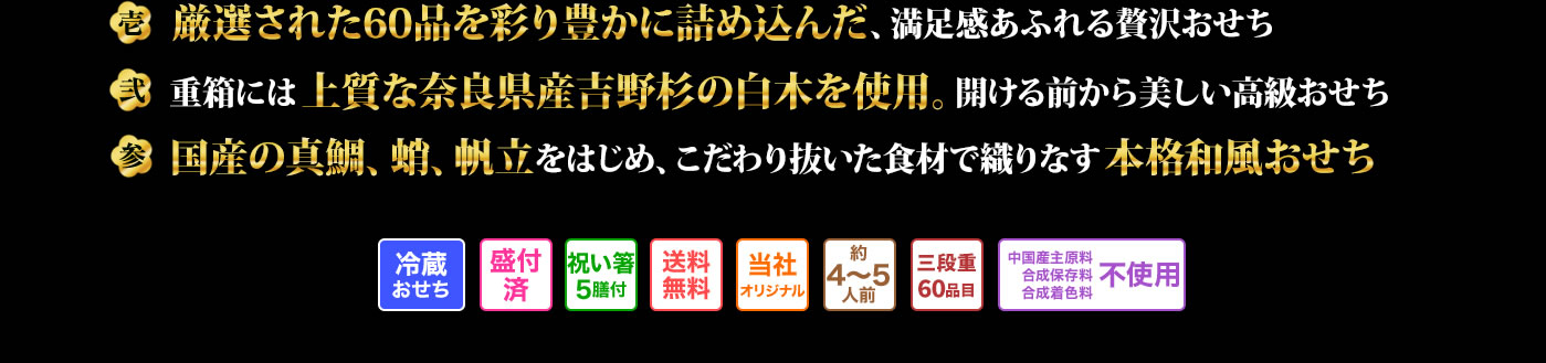 壱 三段のお重いっぱいに60品の豪華食材を盛り付けた大ボリュームおせち 弐 重箱にもこだわり上質な奈良県の吉野杉の白木を使用した高級重 参 真鯛や蛸、帆立など国産食材を豊富に使用し食材にもこだわり抜いた本格和風おせち
