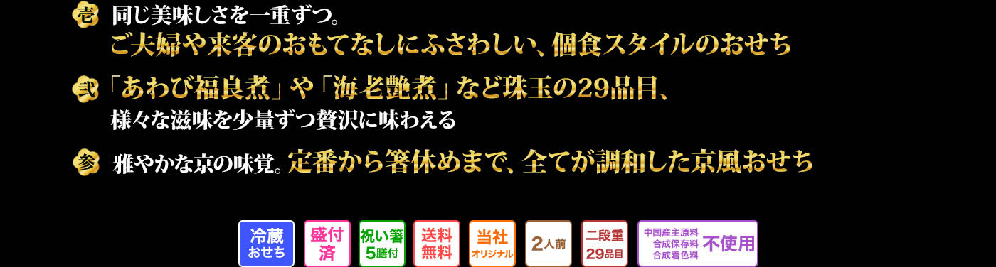 壱 同じ美味しさを一重ずつ。ご夫婦や急な来客のおもてなしにふさわしい、個食スタイルのおせち 弐 「あわび福良煮」や「海老艶煮」など珠玉の29品目 参 雅やかな京の味覚。定番から箸休めまで、全てが調和した京風おせち