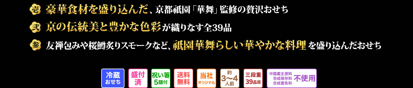 壱 豪華食材を贅沢に使いながらもリーズナブルでお求めやすいおせち 弐 京の伝統と色彩の豊かさを大切に盛り付けた全39品目 参 桜金団や桜羊羹など祇園華舞らしい華やかなお料理を盛り込んだおせち