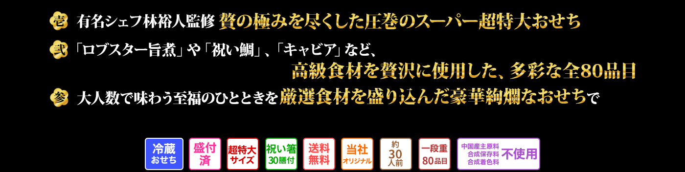 壱 有名シェフ林裕人監修 贅の極みを尽くした圧巻のスーパー超特大おせち 弐 「ロブスター旨煮」や「祝い鯛」、「キャビア」など、高級食材を贅沢に使用した、多彩な全80品目 参 大人数で味わう至福のひとときを厳選食材を盛り込んだ豪華絢爛なおせちで