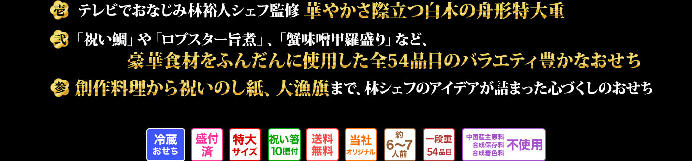 壱 テレビでおなじみ林裕人シェフ監修華やかさ際立つく白木の舟形特大重 弐 「祝い鯛」や「ロブスター旨煮」、「蟹味噌甲羅盛り」など、豪華食材をふんだんに使用した全54品目のバラエティ豊かなおせち 参 創作料理から祝いのし紙、大漁旗まで、林シェフのアイデアが詰まった心づくしのおせち