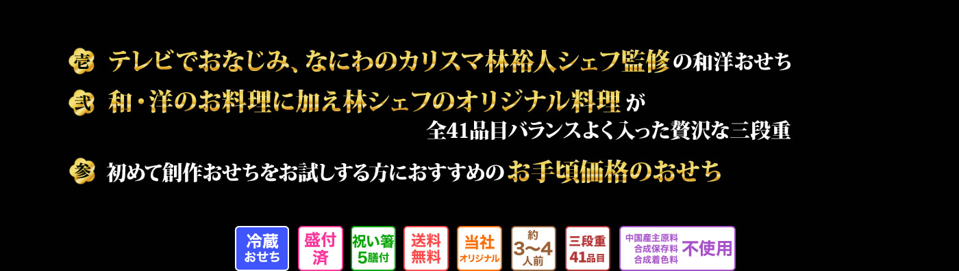 壱 テレビでおなじみ 林裕人シェフが手掛ける全43品のおせち 弐 おせち定番料理、洋風料理、さらに林シェフオリジナル料理も楽しめる贅沢なおせち 参 初めておせちをお取り寄せするのにオススメお手頃価格のお買い得おせち