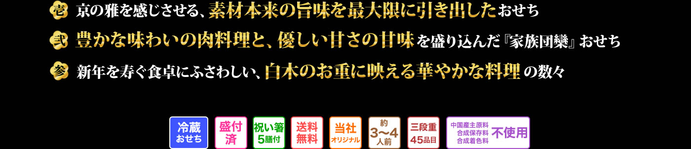 壱 京の雅を感じさせる、素材本来の旨味を最大限に引き出したおせち 弍 豊かな味わいの肉料理と、優しい甘さの甘味を盛り込んだ「家族団欒」おせち 参 新年を寿く食卓にふさわしい、白木のお重に映える華やかな料理の数々