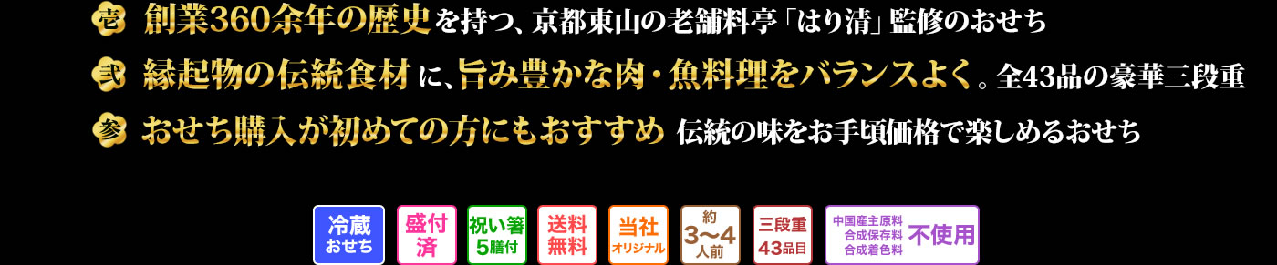 壱 創業360余年の由緒ある老舗料亭「はり清」監修のおせち 弐 おせちに欠かせない定番料理や縁起物、魚料理やお肉料理など、幅広い世代で楽しめる43品目が盛り込まれたおせち 参 京都の老舗の本格おせちがお手頃価格で楽しめるおせち通販初心者にもおすすめの逸品