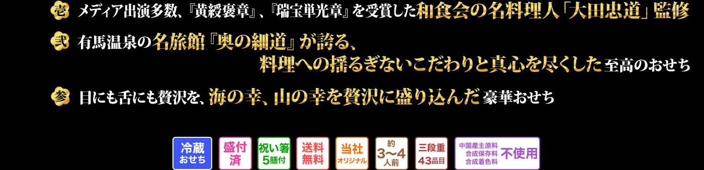壱 メディア出演多数、『黄綬褒章』、『瑞宝単光章』を受賞した和食会の名料理人「大田忠道」監修 弐 日本三大名泉である有馬温泉の名旅館「奥の細道」のおもてなしの心がこもったこだわりのおせち 参 兵庫五国の海と山の幸をふんだんに盛り込んだ美しい彩りのおせち全43品