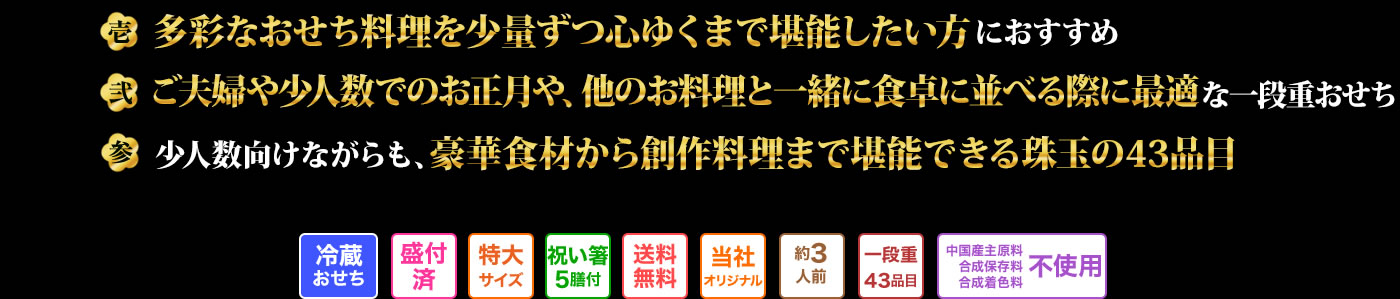 壱 多彩なおせち料理を少量ずつ心ゆくまで堪能したい方におすすめ 弍 ご夫婦や少人数でのお正月や、他のお料理と一緒に食卓に並べる際に最適な一段重おせち 参 小人数向けながらも、豪華食材から創作料理まで堪能できる珠玉の43品目