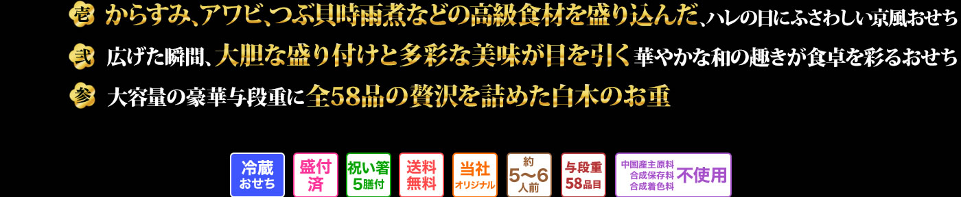 壱　からすみ、アワビ、つぶ貝時雨煮などの高級食材を盛り込んだ、ハレの日にふさわしい京風おせち　弍　広げた瞬間、大胆な盛り付けと多彩な美味が目を引く華やかな和の趣きが食卓を彩るおせち　参　大容量の豪華与段重に全58品の贅沢を詰めた白木のお重