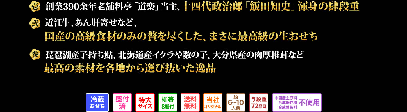 壱　創業390余年老舗料亭「道楽」当主、十四代政治郎「飯田知史」渾身の肆段重 弍　近江牛、きんこ、からすみなど、国産の高級食材を惜しみなく盛り込んだ最高級生おせち 参　琵琶湖産本モロコ、堀川牛蒡、京筍、花びら餅など、京の伝統の食材を使用したここでしか味わえない京おせち