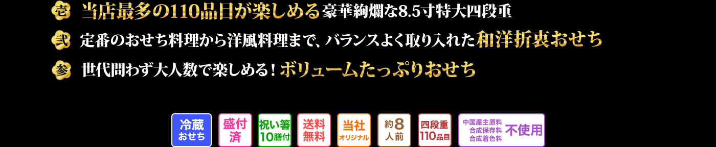 壱　当店最多110品目が楽しめる豪華絢爛な8.5寸特大四段重 弍　定番のおせち料理から洋風料理まで、バランスよく取り入れた洋風折衷おせち 参　世代問わず大人数で楽しめる！ボリュームたっぷりおせち