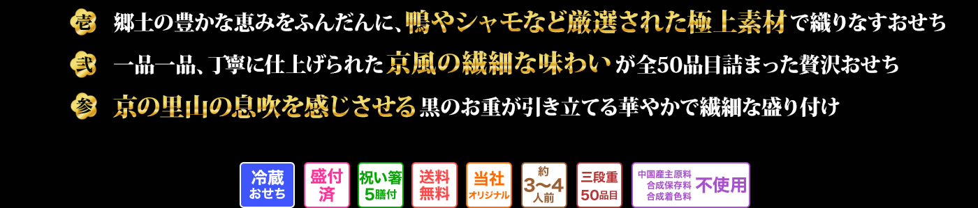壱 郷土の豊かな恵みをふんだんに、鴨やシャモなど厳選された極上素材で織りなすおせち 弍 一品一品、丁寧に仕上げられた京風の繊細な味わいが全50品目詰まった贅沢おせち 参 京の黒山の息吹を感じさせる黒のお重が引き立てる華やかで繊細な盛り付け