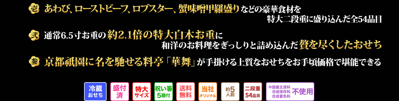壱 あわび、ローストビーフ、ロブスター、蟹味噌甲羅盛りなどの豪華食材を特大二段重に盛り込んだ全54品目 弐 通常6.5寸お重の約2.1倍の特大白木お重に和洋のお料理をぎっしりと詰め込んだ贅を尽くしたおせち 参 京都祇園に名を馳せる料亭「華舞」が手掛ける上質なおせちをお手頃価格で堪能できる
