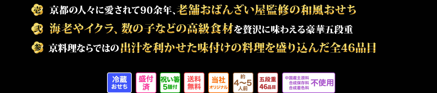 壱 京都の人々に愛されて90余年、老舗おばんざい屋監修の和風おせち 弐 海老やイクラ、数の子などの高級食材を贅沢に味わえる豪華五段重 参 京料理ならではの出汁を利かせた味付けの料理を盛り込んだ全46品目