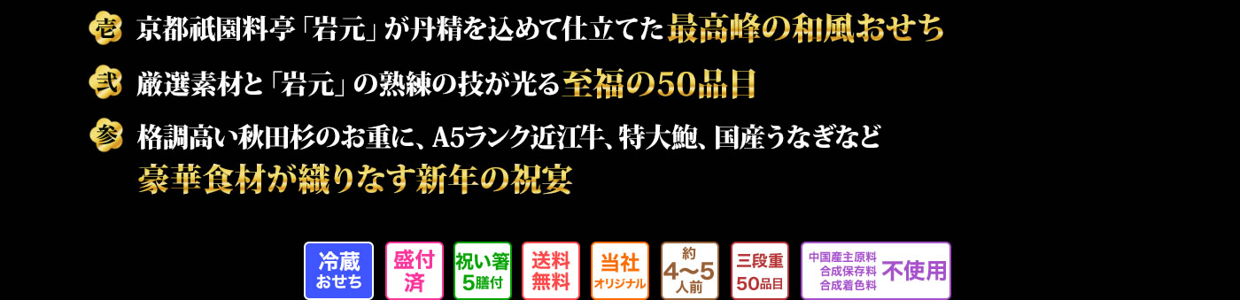壱 京都祇園料亭「岩元」が丹精を込めて仕立てた最高峰の和風おせち 弐 厳選素材と「岩元」の熟練の技が光る至福の50品目 参 格調高い秋田杉のお重に、A5ランク近江牛、特大鮑、国産うなぎなど豪華食材が織りなす新年の祝宴