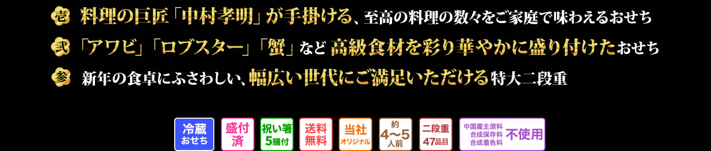 壱 料理の巨匠「中村孔明」が手掛ける、至高の料理の数々をご家庭で味わえるおせち 弐 「アワビ」「ロブスター」「蟹」など高級食材を彩り華やかに盛り付けたおせち 参 新年の食卓にふさわしい、幅広い世代にご満足いただける特大二段重