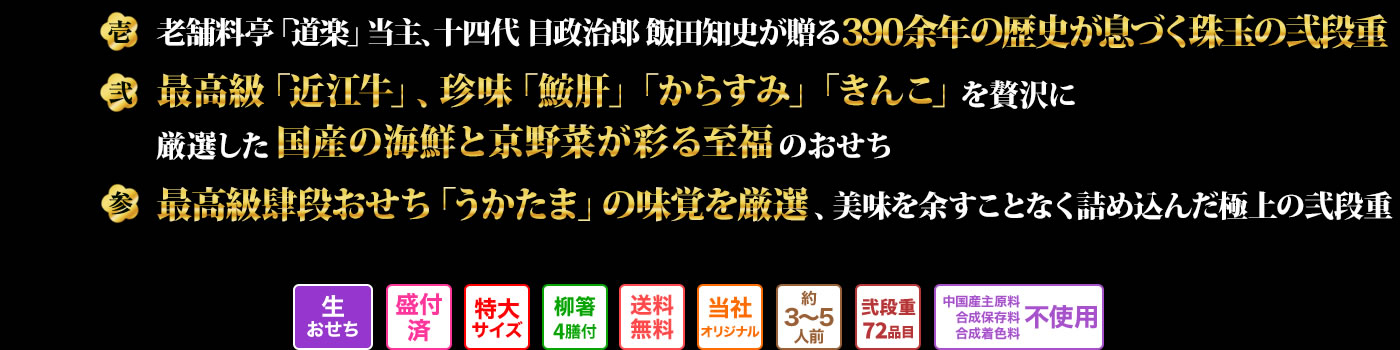 壱　老舗料亭「道楽」当主、十四代目政治郎飯田知史が贈る390余年の歴史が息づく珠玉の弐段重 弍　最高級「近江牛」、珍味「鮟肝」「からすみ」「きんこ」を贅沢に厳選した国産の海鮮と京野菜が彩る至福のおせち 参　最高級肆段おせち「うかたま」の味覚を厳選、美味を余すことなく詰め込んだ極上の弐段重