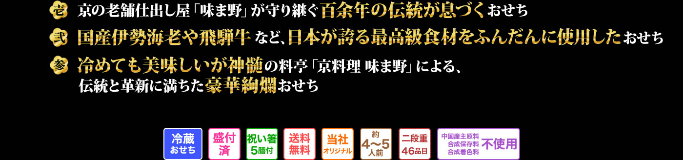 壱 京の老舗仕出し屋「味ま野」が守り継ぐ百余年の伝統が息づくおせち 弐 国産伊勢海老や飛騨牛など、日本が誇る最高高級食材をふんだんの使用したおせち 参 冷めても美味しいが神髄の料亭「京料理 味ま野」による、伝統と革新に満ちた豪華絢爛おせち