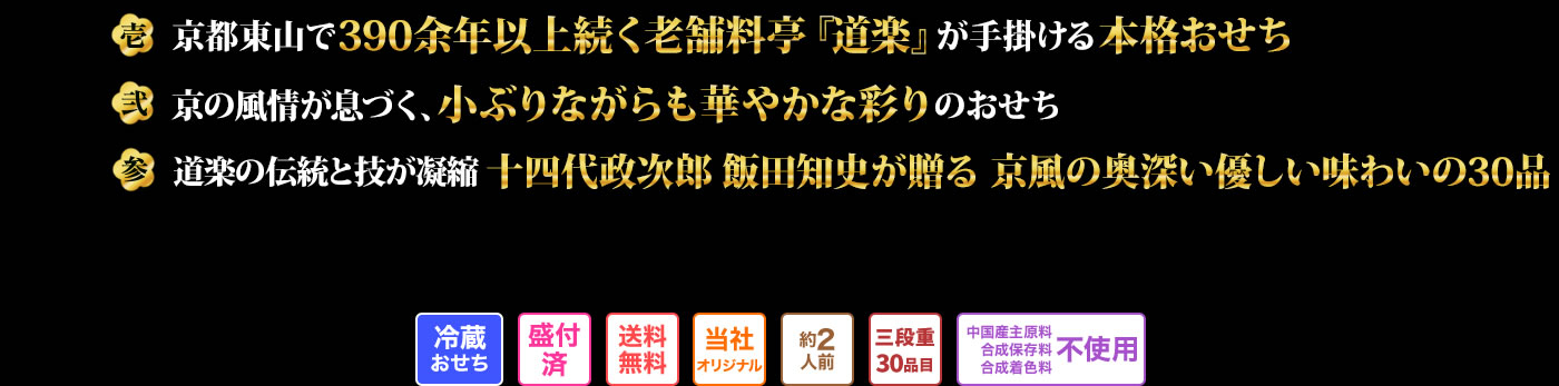 壱 京都東山で390余年以上続く老舗料亭『道楽』が手掛ける本格おせち 弐 京の風情が息づく、小ぶりながらも華やかな彩りのおせち 参 道楽の伝統と技が凝縮十四代政治郎飯田知史が贈る京風の奥深い優しい味わいの30品