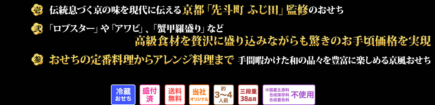 壱 伝統息づく京の味を現代に伝える京都「先斗町ふじ田」監修のおせち 弐 「ロブスター」や「アワビ」、「蟹甲羅盛り」など高級食材を贅沢に盛り込みながらも驚きのお手頃価格を実現 参 おせちの定番料理からアレンジ料理まで手間暇かけた和の品々を豊富に楽しめる京風おせち